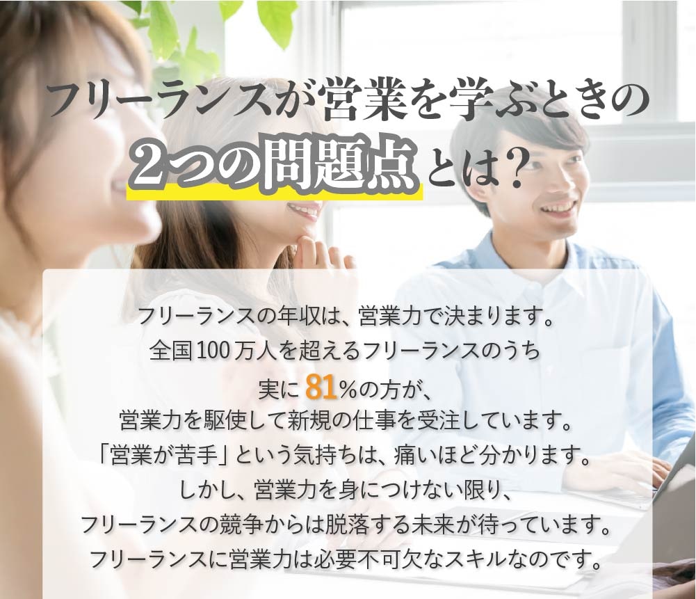 フリーランスの年収は、営業力で決まります。全国 100 万人を超えるフリーランスのうち実に 81%の方が、営業力を駆使して新規の仕事 を受注しています。しかし、営業力を身につけない限り、フリーランスの競争からは脱落す る未来が待っています。フリーランスに営業力は必要不可欠なスキルなのです。