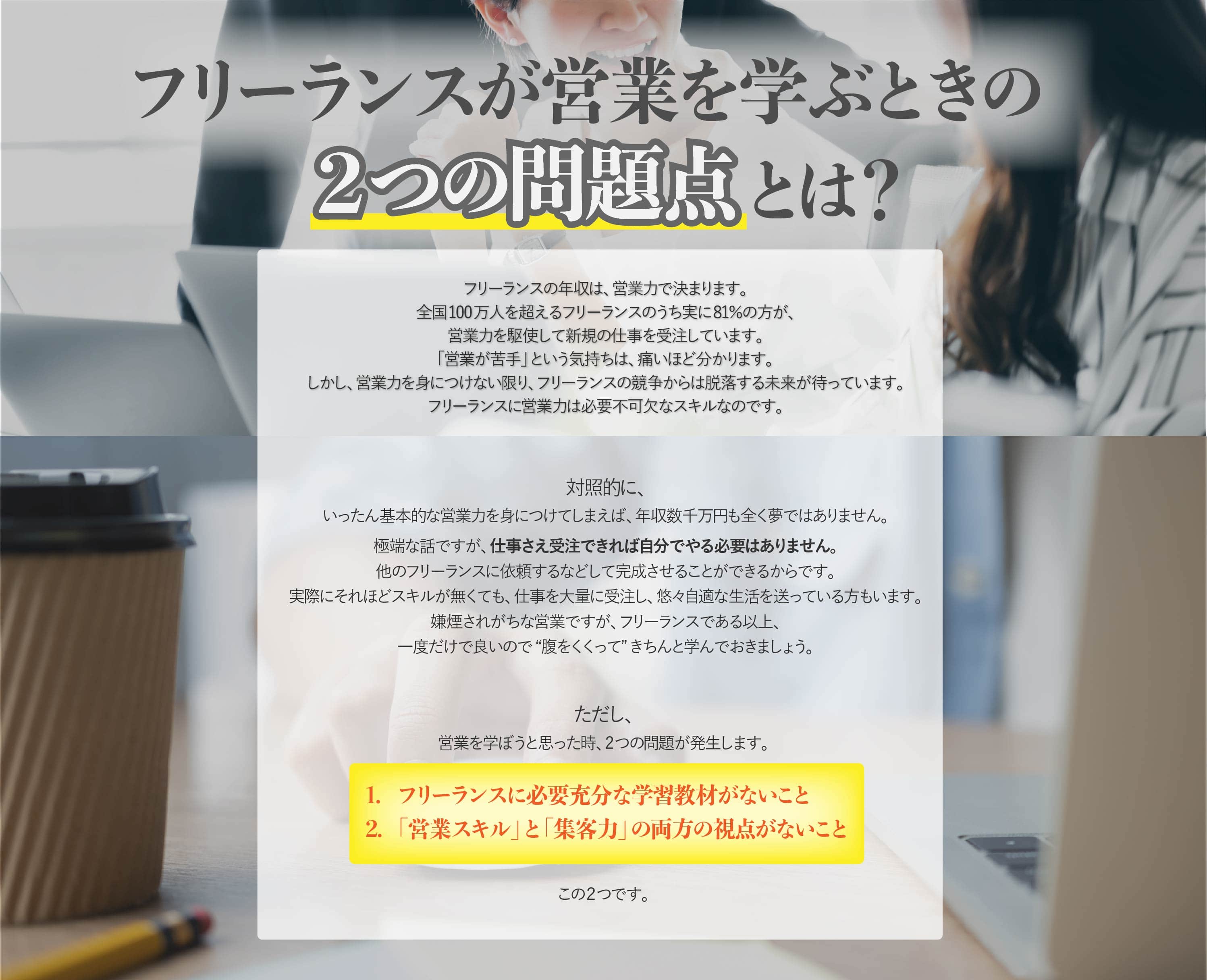 フリーランスの年収は、営業力で決まります。全国 100 万人を超えるフリーランスのうち実に 81%の方が、営業力を駆使して新規の仕事 を受注しています。しかし、営業力を身につけない限り、フリーランスの競争からは脱落する未来が待っています。フリーランスに営業力は必要不可欠なスキルなのです。ただし、営業を学ぼうと思った時、2つの問題が発生します。1.フリーランスに必要充分な内容の学習教材がないこと 2.「営業スキル」と「集客力」の両方の視点がないこと この 2つです。