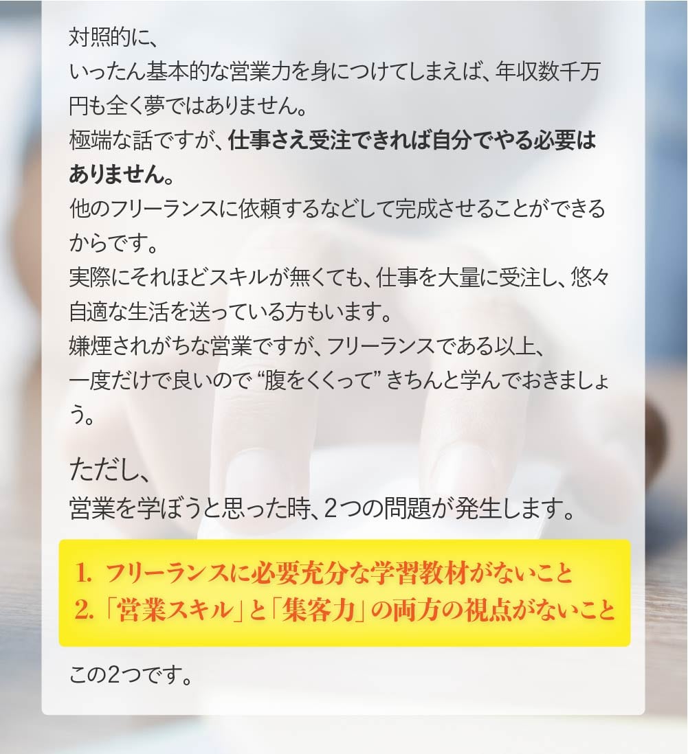 ただし、営業を学ぼうと思った時、2つの問題が発生します。1.フリーランスに必要充分な内容の学習教材がないこと 2.「営業スキル」と「集客力」の両方の視点がないこと この 2つです。