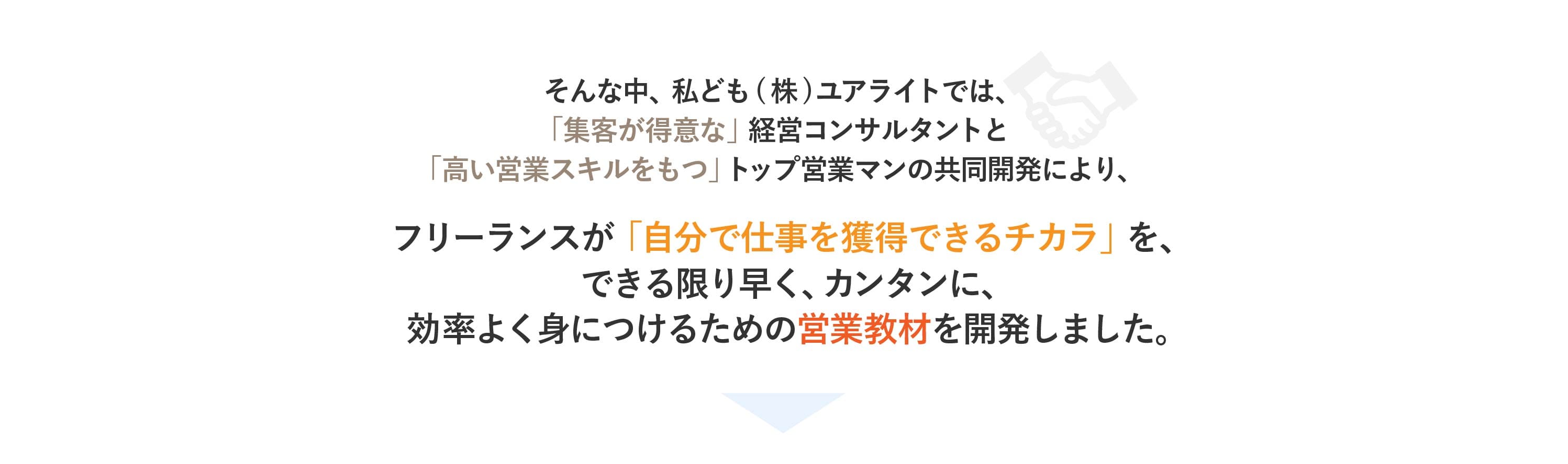 そんな中私ども(株)ユアライトでは、 「集客が得意な」経営コンサルタントと「高い営業スキルをもつ」トップ営業マンの共同開 発により、フリーランスが「自分で仕事を獲得できるチカラ」を、 できる限り早く、カンタンに、効率よく身につけるための営業教材を開発しました。