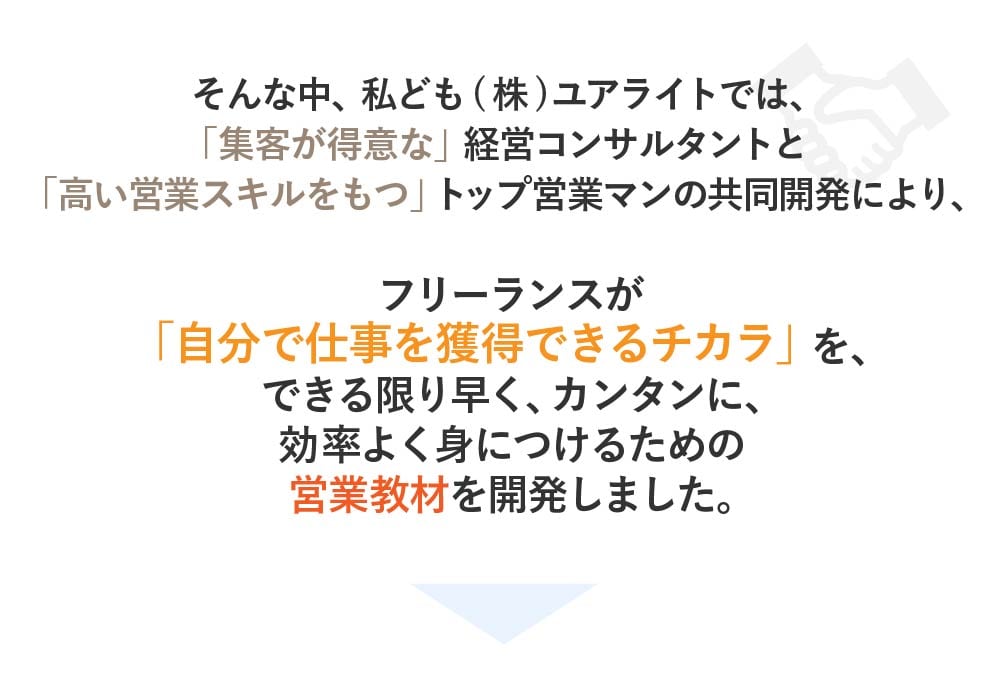 そんな中私ども(株)ユアライトでは、 「集客が得意な」経営コンサルタントと「高い営業スキルをもつ」トップ営業マンの共同開 発により、フリーランスが「自分で仕事を獲得できるチカラ」を、 できる限り早く、カンタンに、効率よく身につけるための営業教材を開発しました。