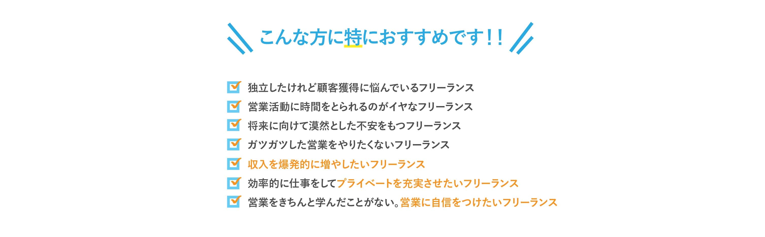⚫ 独立したけれど顧客獲得に悩んでいるフリーランス
⚫ 営業活動に時間をとられるのがイヤなフリーランス。
⚫ 将来に向けて漠然とした不安をもつフリーランス
⚫ ガツガツした営業をやりたくないフリーランス
⚫ 収入を爆発的に増やしたいフリーランス
⚫ 効率的に仕事をしてプライベートを充実させたいフリーランス
⚫ 営業をきちんと学んだことがない。営業に自信をつけたいフリーランス