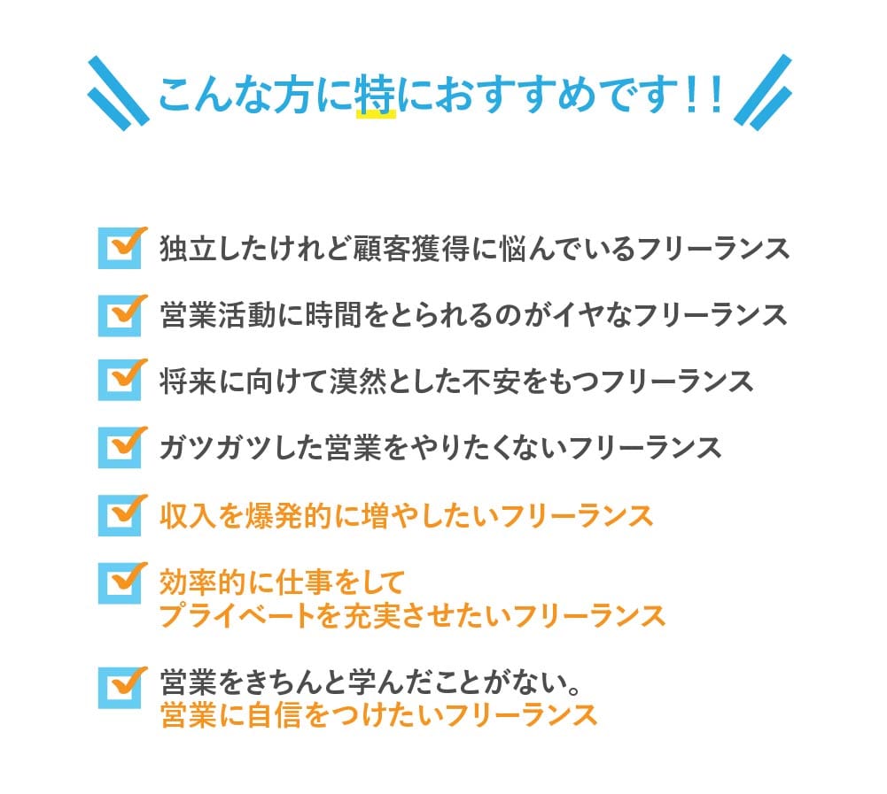 ⚫ 独立したけれど顧客獲得に悩んでいるフリーランス
⚫ 営業活動に時間をとられるのがイヤなフリーランス。
⚫ 将来に向けて漠然とした不安をもつフリーランス
⚫ ガツガツした営業をやりたくないフリーランス
⚫ 収入を爆発的に増やしたいフリーランス
⚫ 効率的に仕事をしてプライベートを充実させたいフリーランス
⚫ 営業をきちんと学んだことがない。営業に自信をつけたいフリーランス