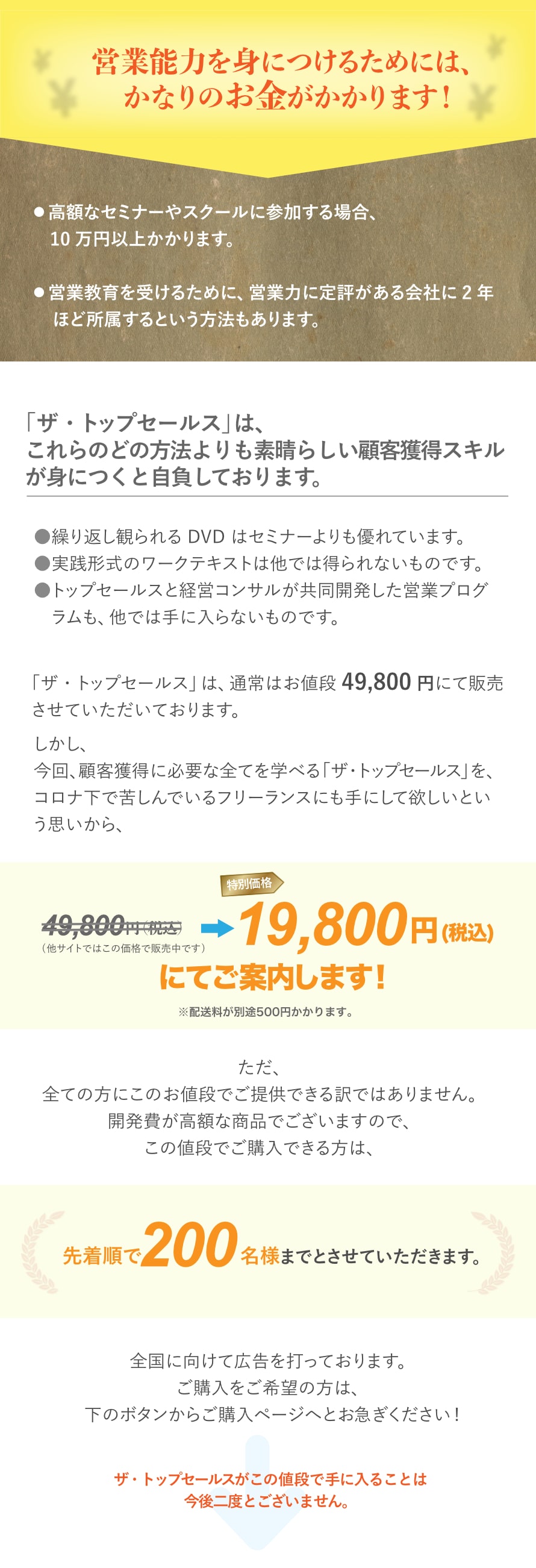 「ザ・トップセールス」は、
これらのどの方法よりも素晴らしい顧客獲得スキルが身につくと自負しております。
繰り返し観られる DVD はセミナーよりも優れています。
実践形式のワークテキストは他では得られないものです。
トップセールスと経営コンサルが共同開発した営業プログラムも、他では手に入らないものです。
「ザ・トップセールス」は、通常はお値段 49,800 円にて販売させていただいております。