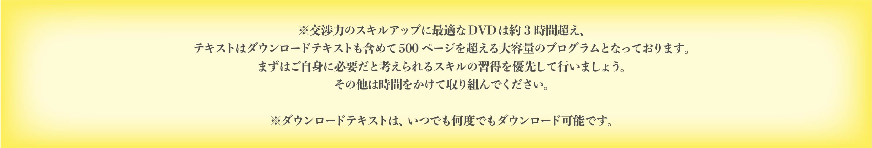 交渉力のスキルアップに最適な DVD は約 3 時間超え、テキストはダウンロードテキス トも含めて 500 ページを超える大容量のプログラムとなっております。まずはご自身に必 要だと考えられるスキルの習得を優先して行いましょう。その他は時間をかけて取り組ん でください。