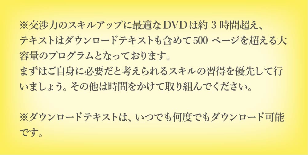 交渉力のスキルアップに最適な DVD は約 3 時間超え、テキストはダウンロードテキス トも含めて 500 ページを超える大容量のプログラムとなっております。まずはご自身に必 要だと考えられるスキルの習得を優先して行いましょう。その他は時間をかけて取り組ん でください。