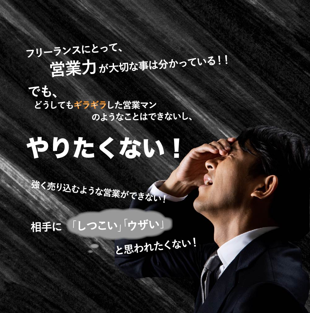 フリーランスにとって営業力が大切なことはわかった。でも、どうしてもガツガツした営業マンのようなことはできないし、やりたくない!強く売り込むような営業ができない!相手に「しつこい」「うざい」と思われたくない!