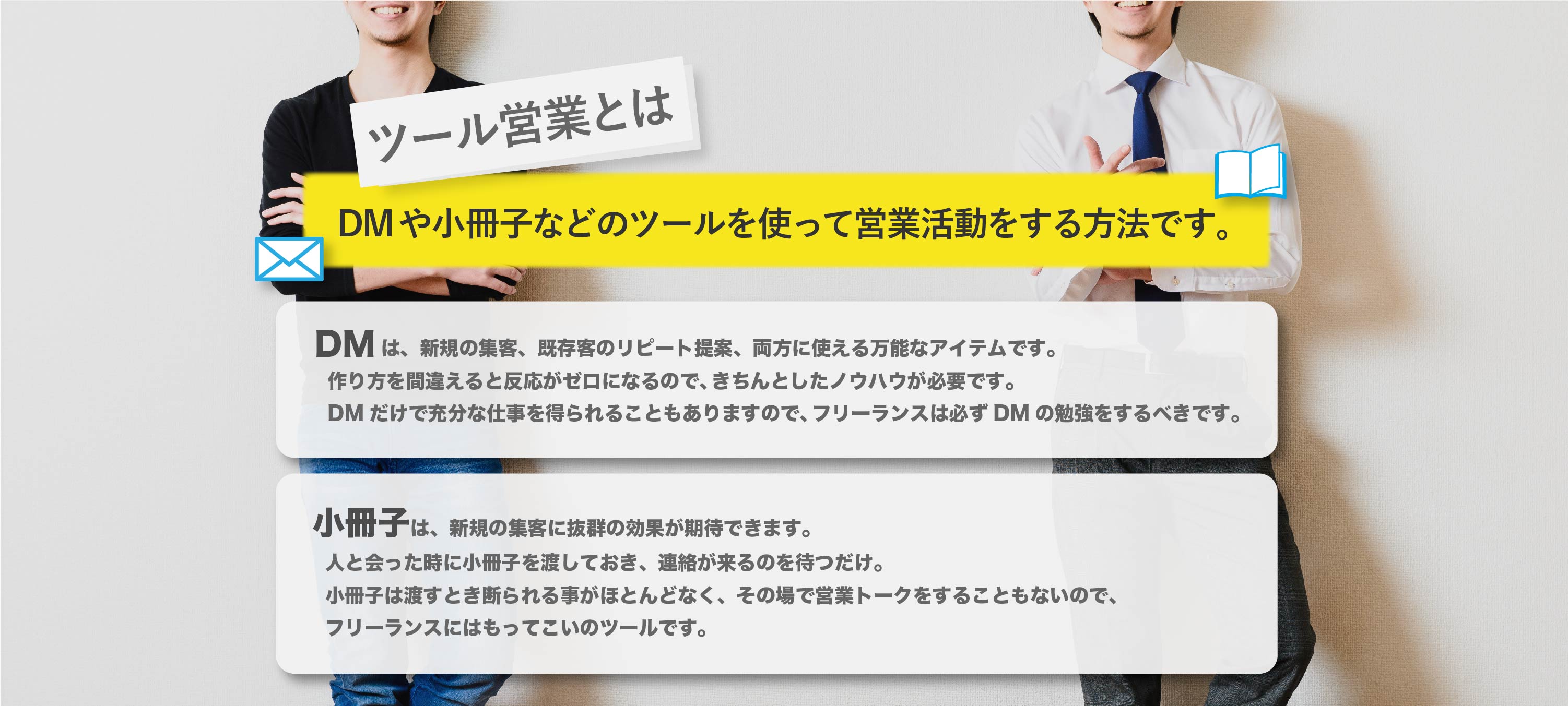 ツール営業で楽に仕事を受注しよう。
ツール営業とは、DMや小冊子などのツールを使って営業活動をする方法です。「DMは、新規の集客、既存客のリピート提案、両方に使える万能なアイテムです。作り方を間違えると反応がゼロになるので、きちんとしたノウハウが必要です。DMだけで充分な仕事を得られることもありますので、フリーランスは必ずDMの勉強をするべきです。「小冊子は、新規の集客に抜群の効果が期待できます。人と会った時に小冊子を渡しておき、連絡が来るのを待つだけ。小冊子は渡すとき断られる事がほとんどなく、その場で営業トークをすることもないので、フリーランスにはもってこいのツールです。このほかにもツール営業では、チラシやニュースレターなどの数種類のツールを組み合わせて、安定して仕事を受注していくことを目指します。ツールは、作り方にコツがあり、ノウハウを知らなければほとんど反応がゼロのツールができあがります。逆にノウハウ通り作れば、驚くほどの反応を示してくれるものです。フリーランスは、自身の仕事に集中するためにも、ツール営業をマスターして、効率的に営業活動をする事をオススメします。