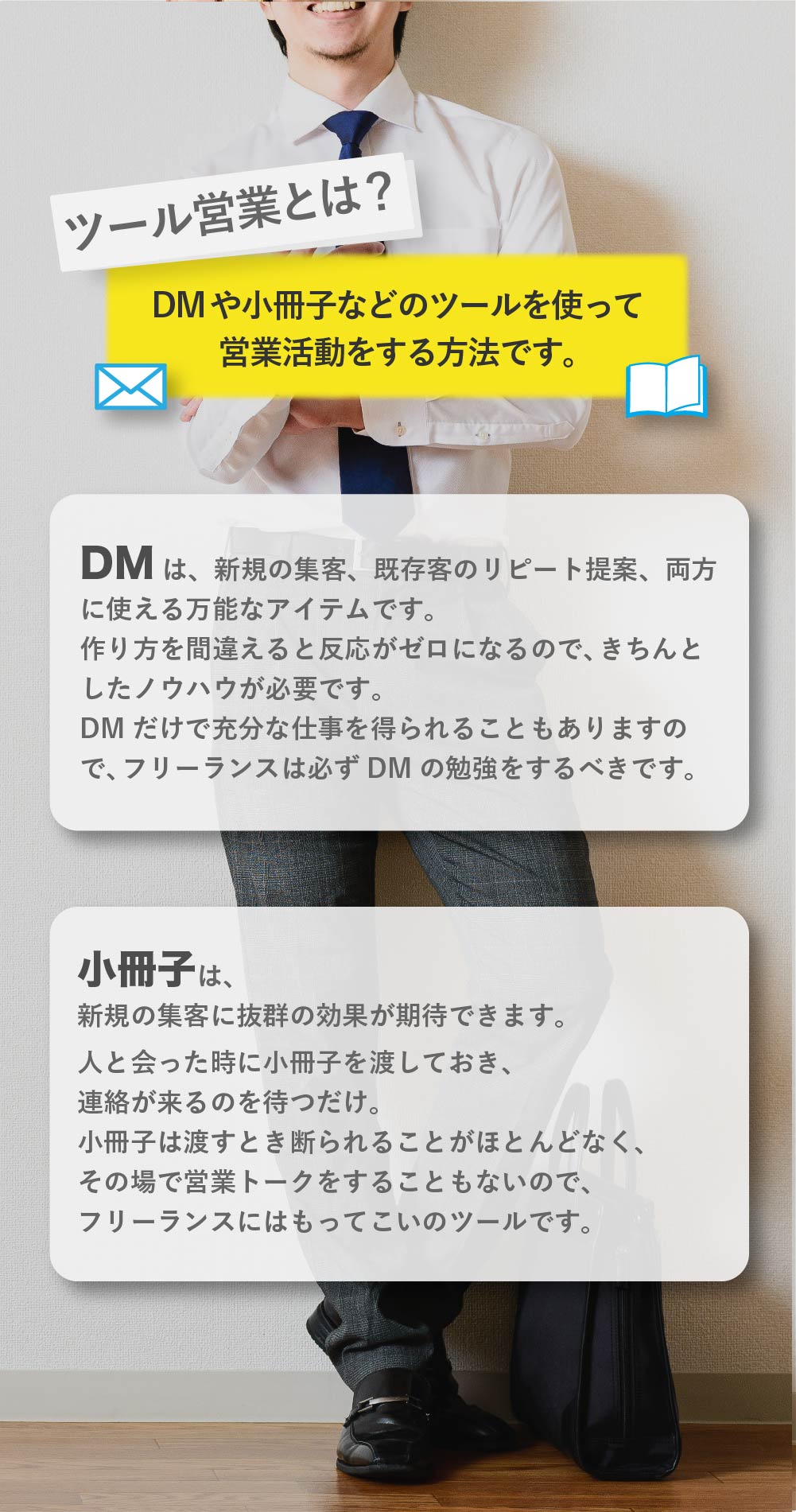 ツール営業で楽に仕事を受注しよう。
ツール営業とは、DMや小冊子などのツールを使って営業活動をする方法です。「DMは、新規の集客、既存客のリピート提案、両方に使える万能なアイテムです。作り方を間違えると反応がゼロになるので、きちんとしたノウハウが必要です。DMだけで充分な仕事を得られることもありますので、フリーランスは必ずDMの勉強をするべきです。「小冊子は、新規の集客に抜群の効果が期待できます。人と会った時に小冊子を渡しておき、連絡が来るのを待つだけ。小冊子は渡すとき断られる事がほとんどなく、その場で営業トークをすることもないので、フリーランスにはもってこいのツールです。このほかにもツール営業では、チラシやニュースレターなどの数種類のツールを組み合わせて、安定して仕事を受注していくことを目指します。ツールは、作り方にコツがあり、ノウハウを知らなければほとんど反応がゼロのツールができあがります。逆にノウハウ通り作れば、驚くほどの反応を示してくれるものです。フリーランスは、自身の仕事に集中するためにも、ツール営業をマスターして、効率的に営業活動をする事をオススメします。